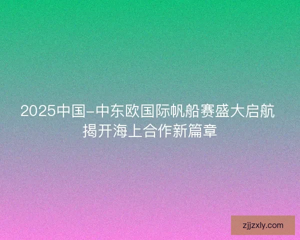 2025中国-中东欧国际帆船赛盛大启航 揭开海上合作新篇章