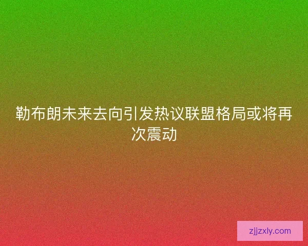勒布朗未来去向引发热议联盟格局或将再次震动