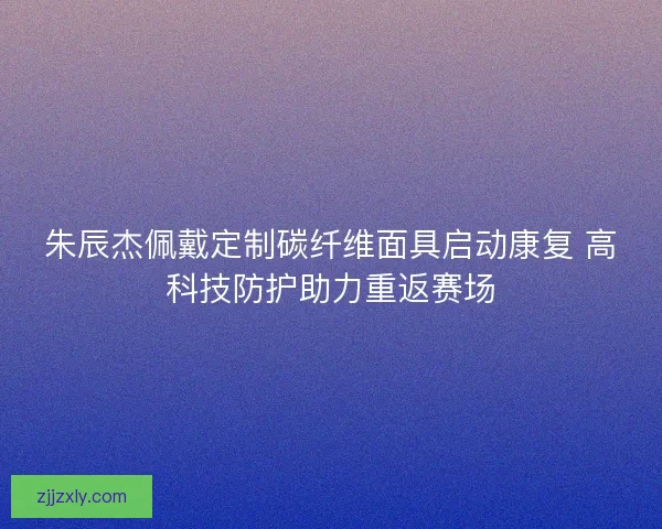 朱辰杰佩戴定制碳纤维面具启动康复 高科技防护助力重返赛场