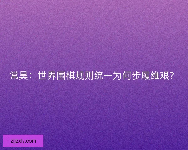 常昊：世界围棋规则统一为何步履维艰？